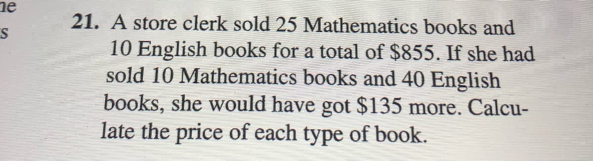 ne
21. A store clerk sold 25 Mathematics books and
10 English books for a total of $855. If she had
sold 10 Mathematics books and 40 English
books, she would have got $135 more. Calcu-
late the price of each type of book.
