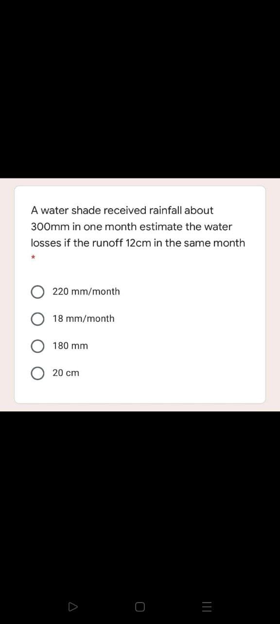 A water shade received rainfall about
300mm in one month estimate the water
losses if the runoff 12cm in the same month
220 mm/month
18 mm/month
180 mm
20 cm
