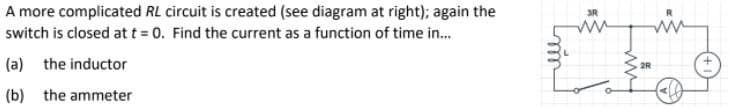 A more complicated RL circuit is created (see diagram at right); again the
switch is closed att = 0. Find the current as a function of time in.
3R
(a) the inductor
2R
(b) the ammeter
