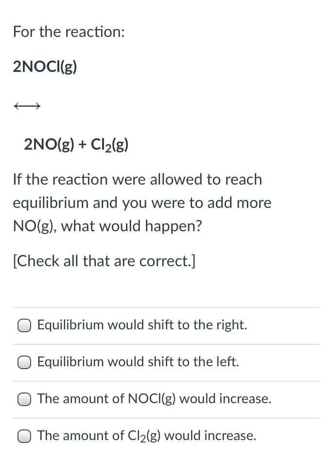 For the reaction:
2NOCI(g)
2NO(g) + Cl2(g)
If the reaction were allowed to reach
equilibrium and you were to add more
NO(g), what would happen?
[Check all that are correct.]
Equilibrium would shift to the right.
Equilibrium would shift to the left.
The amount of NOCI(g) would increase.
The amount of Cl2(g) would increase.

