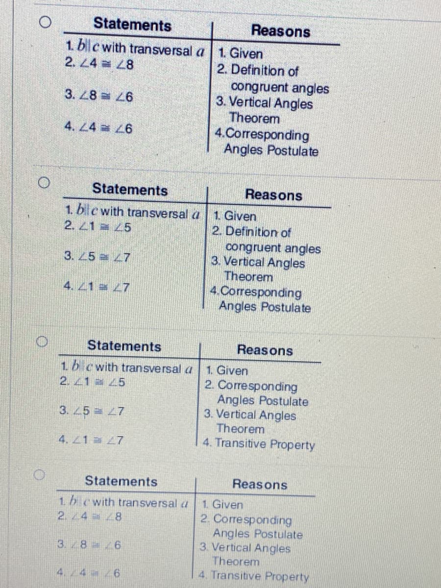 Statements
Reasons
1. ble with transversal a
2. L4 8
1. Given
2. Definition of
congruent angles
3. Vertical Angles
Theorem
4.Corresponding
Angles Postulate
3. 28 6
4. L4 6
Statements
Reasons
1. ble with transversal a
2.1 5
1. Given
2. Definition of
congruent angles
3. Vertical Angles
Theorem
3. 5 7
4. 1 7
4. Corresponding
Angles Postulate
Statements
Reasons
1b cwith transversal a
2.41 a 45
1. Given
2. Corresponding
Angles Postulate
3. Vertical Angles
Theorem
4. Transitive Property
3. 5 = 7
4. Z1 27
Statements
Reasons
1. Given
2. Corresponding
Angles Postulate
3. Vertical Angles
Theorem
4. Transitive Property
1.b cwith transversal a
2. 24 8
3.8 /6
4.4 26
