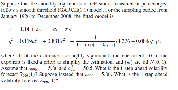 Suppose that the monthly log returns of GE stock, measured in percentages,
follow a smooth threshold IGARCH(1,1) model. For the sampling period from
January 1926 to December 2008, the fitted model is
r; = 1.14 + a,,
af = 0;E;
1
of = 0.119a-1 + 0.881o, +
(4.276 – 0.0840²1),
1+ exp(—10а,-1)
where all of the estimates are highly significant, the coefficient 10 in the
exponent is fixed a priori to simplify the estimation, and {;} are iid N (0, 1).
Assume that ag96 = -5.06 and o96 = 50.5. What is the 1-step-ahead volatility
forecast ô996 (1)? Suppose instead that ag96 = 5.06. What is the 1-step-ahead
volatility forecast og96(1)?
