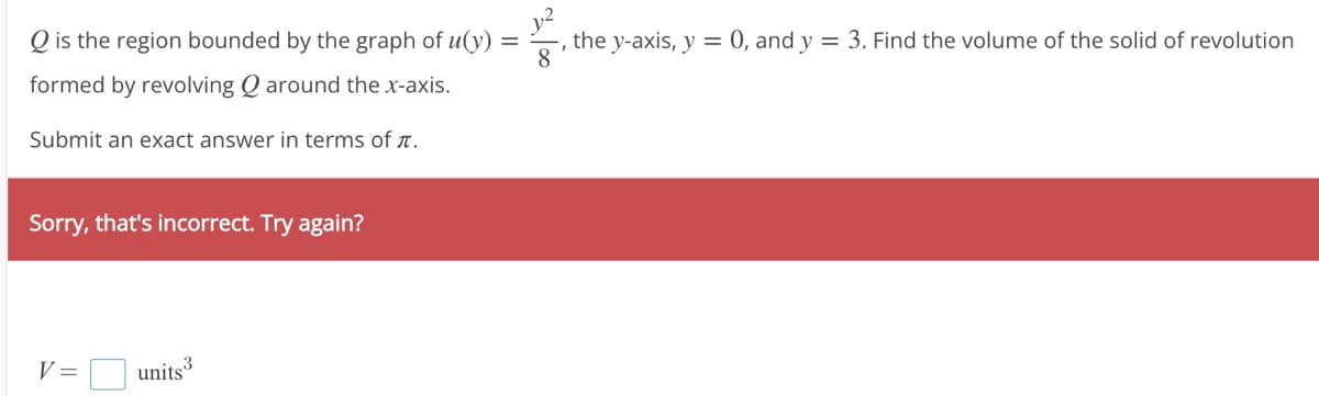 Q is the region bounded by the graph of u(y)
formed by revolving Qaround the x-axis.
Submit an exact answer in terms of .
Sorry, that's incorrect. Try again?
V = units³
the y-axis, y = 0, and y = 3. Find the volume of the solid of revolution
8