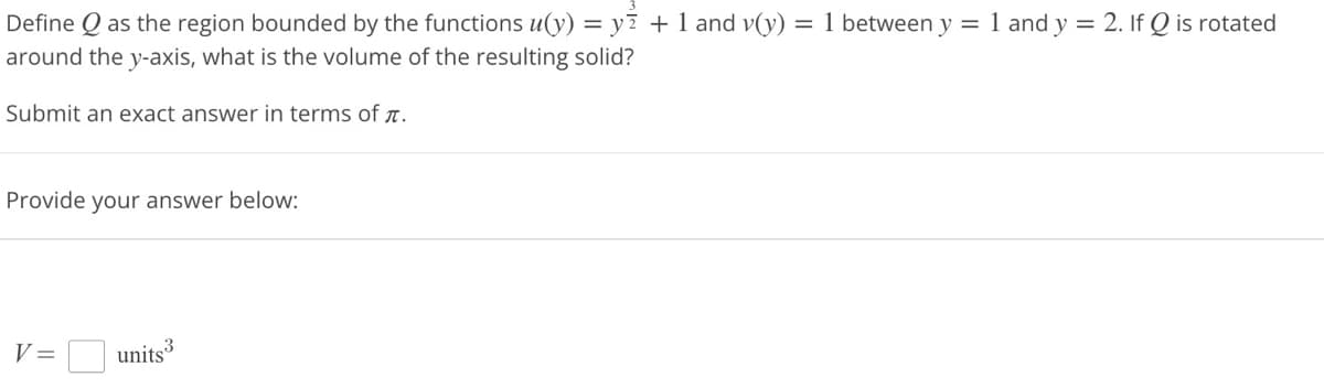 Define Q as the region bounded by the functions u(y) = y² + 1 and v(y) = 1 between y = 1 and y = 2. If Q is rotated
around the y-axis, what is the volume of the resulting solid?
Submit an exact answer in terms of .
Provide your answer below:
V =
units3