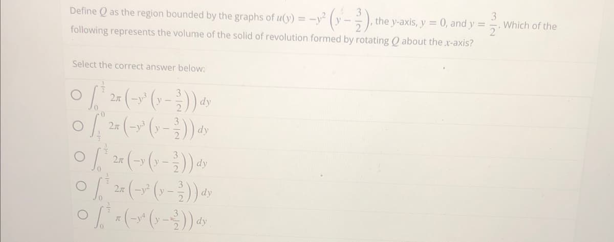 Define Q as the region bounded by the graphs of u(y) = -² (y-2).
following represents the volume of the solid of revolution formed by rotating Q about the x-axis?
Select the correct answer below:
·[³
O [ ²5 (-³² (x-²)) ay
2л
dy
· (~²³ (x − ²)) dy
2π
of 2 (→y (x-2)) dy
2π (-y² ( y − ²)) dy
0² = (-*^ ( - )) 4
, the y-axis, y = 0, and y =
3
2
Which of the