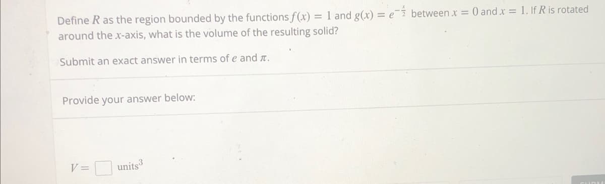 Define R as the region bounded by the functions f(x) = 1 and g(x) = e between x = 0 and x = 1. If R is rotated
around the x-axis, what is the volume of the resulting solid?
Submit an exact answer in terms of e and .
Provide your answer below:
V =
3
units