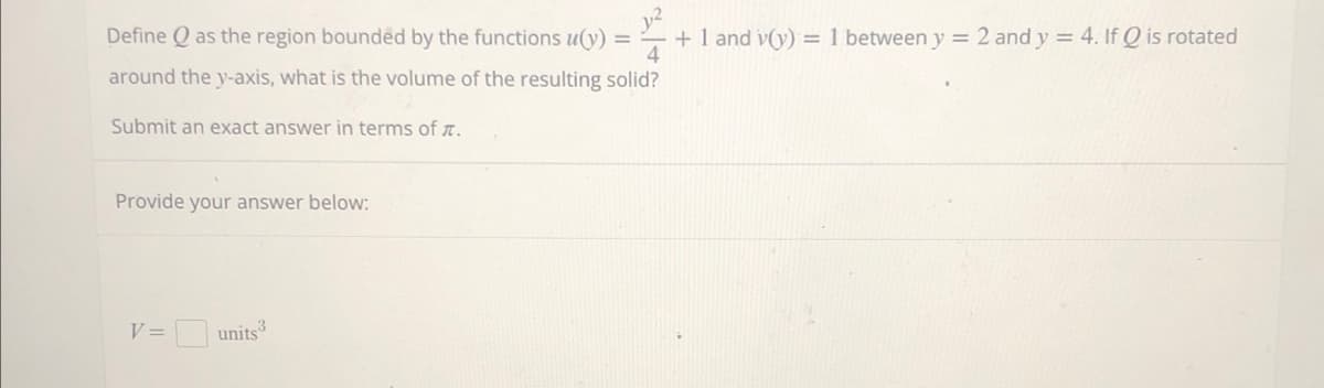 Define as the region bounded by the functions u(y) = + 1 and v(y) = 1 between y = 2 and y = 4. If Q is rotated
4
around the y-axis, what is the volume of the resulting solid?
Submit an exact answer in terms of .
Provide your answer below:
V =
units 3