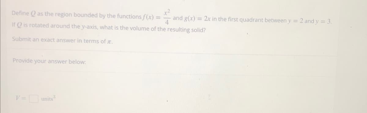 Define Q as the region bounded by the functions f(x) = and g(x) = 2x in the first quadrant between y = 2 and y = 3.
If Q is rotated around the y-axis, what is the volume of the resulting solid?
Submit an exact answer in terms of .
Provide your answer below:
V= units