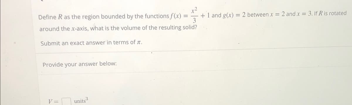 Define R as the region bounded by the functions f(x)
+ 1 and g(x) = 2 between x = 2 and x = 3. If R is rotated
3
around the x-axis, what is the volume of the resulting solid?
Submit an exact answer in terms of .
Provide your answer below:
V =
units3
=