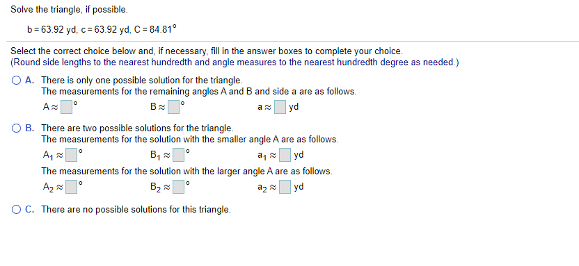 Solve the triangle, if possible.
b= 63.92 yd, c= 63.92 yd, C = 84.81°
Select the correct choice below and, if necessary, fill in the answer boxes to complete your choice.
(Round side lengths to the nearest hundredth and angle measures to the nearest hundredth degree as needed.)
O A. There is only one possible solution for the triangle.
The measurements for the remaining angles A and B and side a are as follows.
yd
O B. There are two possible solutions for the triangle.
The measurements for the solution with the smaller angle A are as follows.
B, x
|yd
The measurements for the solution with the larger angle A are as follows.
B2
az 2
yd
OC. There are no possible solutions for this triangle.
