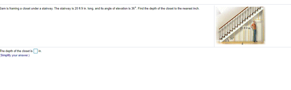 Sam is framing a closet under a stairway. The stairway is 20 ft 9 in. long, and its angle of elevation is 36°. Find the depth of the closet to the nearest inch.
20 ft :
The depth of the closet is
in.
Simplify your answer.)
