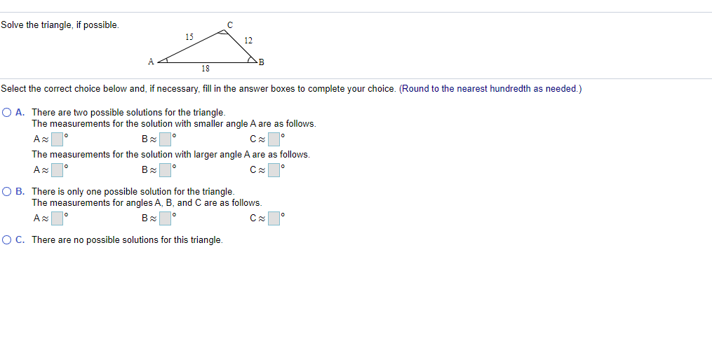 Solve the triangle, if possible.
15
12
19
Select the correct choice below and, if necessary, fill in the answer boxes to complete your choice. (Round to the nearest hundredth as needed.)
O A. There are two possible solutions for the triangle.
The measurements for the solution with smaller angle A are as follows.
The measurements for the solution with larger angle A are as follows.
O B. There is only one possible solution for the triangle.
The measurements for angles A, B, and C are as follows.
Az
OC. There are no possible solutions for this triangle.
