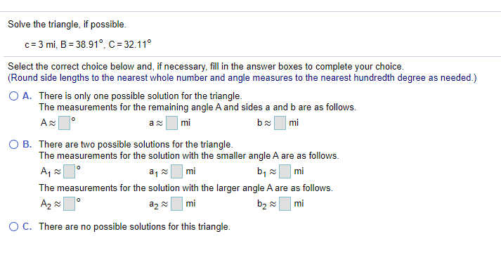 Solve the triangle, if possible.
c= 3 mi, B = 38.91°, C = 32.11°
Select the correct choice below and, if necessary, fill in the answer boxes to complete your choice.
(Round side lengths to the nearest whole number and angle measures to the nearest hundredth degree as needed.)
O A. There is only one possible solution for the triangle.
The measurements for the remaining angle A and sides a and b are as follows.
mi
bx mi
O B. There are two possible solutions for the triangle.
The measurements for the solution with the smaller angle A are as follows.
A,
a, mi
b, x mi
The measurements for the solution with the larger angle A are as follows.
mi
b2 2
mi
O C. There are no possible solutions for this triangle.
