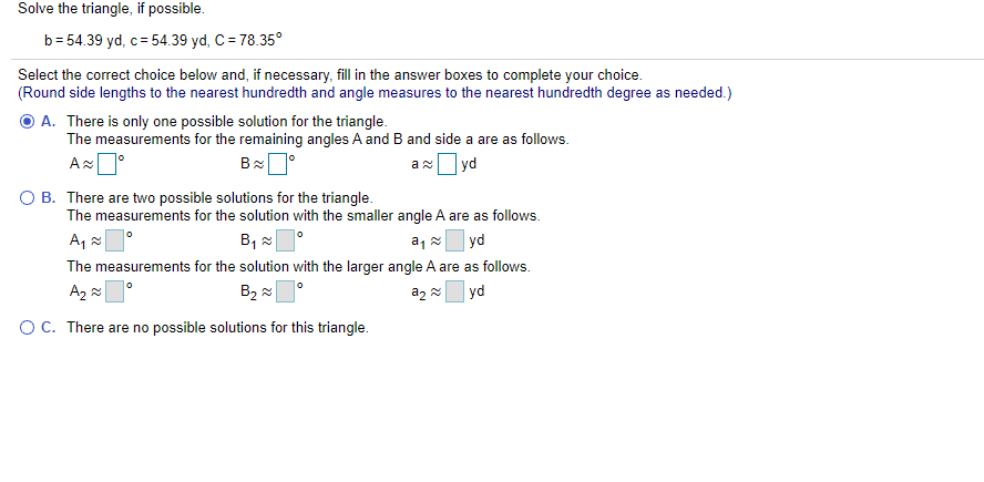 Solve the triangle, if possible.
b= 54.39 yd, c= 54.39 yd, C= 78.35°
Select the correct choice below and, if necessary, fill in the answer boxes to complete your choice.
(Round side lengths to the nearest hundredth and angle measures to the nearest hundredth degree as needed.)
O A. There is only one possible solution for the triangle.
The measurements for the remaining angles A and B and side a are as follows.
ax yd
O B. There are two possible solutions for the triangle.
The measurements for the solution with the smaller angle A are as follows.
A, 2
yd
The measurements for the solution with the larger angle A are as follows.
A2 2
B2 2
a2
yd
OC. There are no possible solutions for this triangle.
