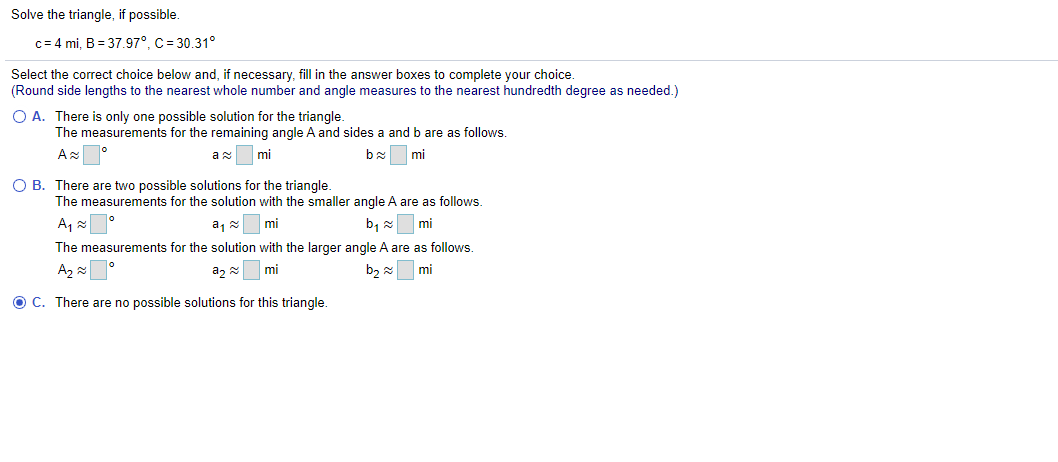 Solve the triangle, if possible.
c= 4 mi, B = 37.97°, C = 30.31°
Select the correct choice below and, if necessary, fill in the answer boxes to complete your choice.
(Round side lengths to the nearest whole number and angle measures to the nearest hundredth degree as needed.)
O A. There is only one possible solution for the triangle.
The measurements for the remaining angle A and sides a and b are as follows.
A °
mi
mi
O B. There are two possible solutions for the triangle.
The measurements for the solution with the smaller angle A are as follows.
a, 2
mi
b, 2
mi
The measurements for the solution with the larger angle A are as follows.
A2
a, =
mi
mi
O C. There are no possible solutions for this triangle.
