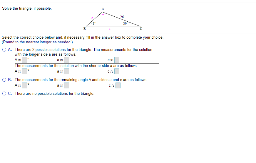 Solve the triangle, if possible.
A
26
41°
B
29
a
Select the correct choice below and, if necessary, fill in the answer box to complete your choice.
(Round to the nearest integer as needed.)
O A. There are 2 possible solutions for the triangle. The measurements for the solution
with the longer side a are as follows.
The measurements for the solution with the shorter side a are as follows.
Az
O B. The measurements for the remaining angle A and sides a and c are as follows.
OC. There are no possible solutions for the triangle.
