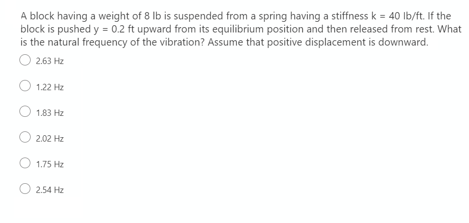 A block having a weight of 8 lb is suspended from a spring having a stiffness k = 40 lb/ft. If the
block is pushed y = 0.2 ft upward from its equilibrium position and then released from rest. What
is the natural frequency of the vibration? Assume that positive displacement is downward.
2.63 Hz
1.22 Hz
1.83 Hz
2.02 Hz
1.75 Hz
2.54 Hz