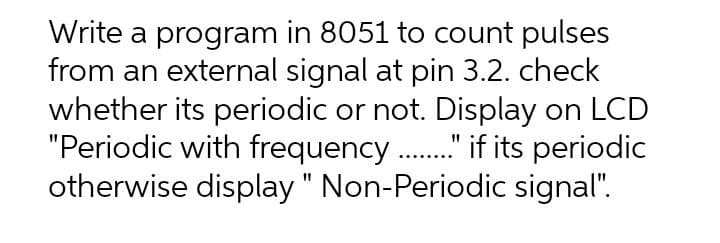 Write a program in 8051 to count pulses
from an external signal at pin 3.2. check
whether its periodic or not. Display on LCD
"Periodic with frequency ." f its periodic
otherwise display " Non-Periodic signal".
