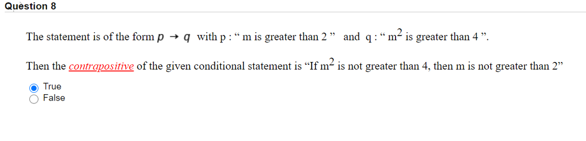 Quèstion 8
The statement is of the form p → q with p : “ m is greater than 2
and q : “ m- is greater than 4 ".
Then the contrapositive of the given conditional statement is "If m- is not greater than 4, then m is not greater than 2"
O True
False
