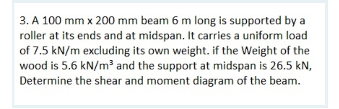 3. A 100 mm x 200 mm beam 6 m long is supported by a
roller at its ends and at midspan. It carries a uniform load
of 7.5 kN/m excluding its own weight. if the Weight of the
wood is 5.6 kN/m³ and the support at midspan is 26.5 kN,
Determine the shear and moment diagram of the beam.
