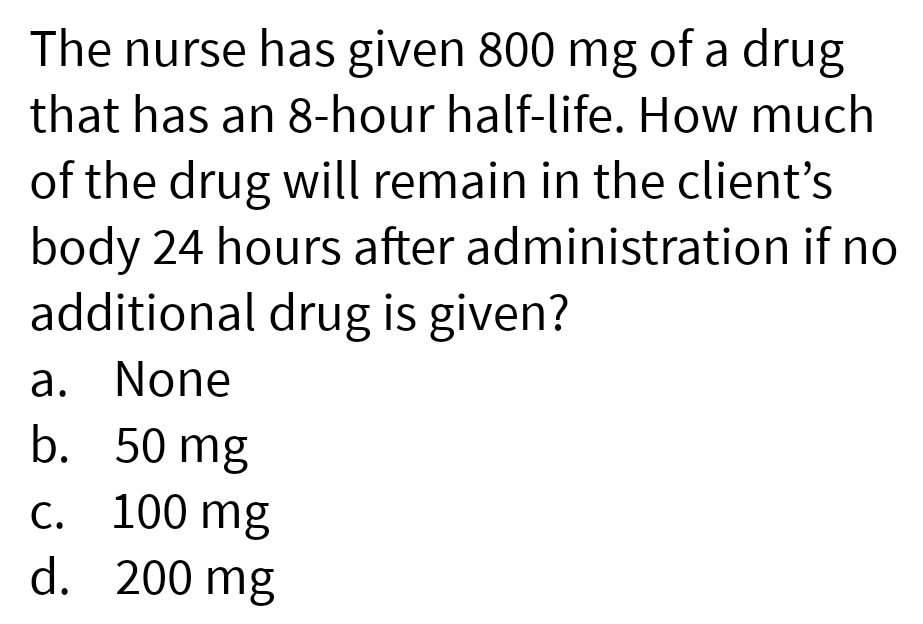 The nurse has given 800 mg of a drug
that has an 8-hour half-life. How much
of the drug will remain in the client's
body 24 hours after administration if no
additional drug is given?
a. None
b. 50 mg
c. 100 mg
d. 200 mg