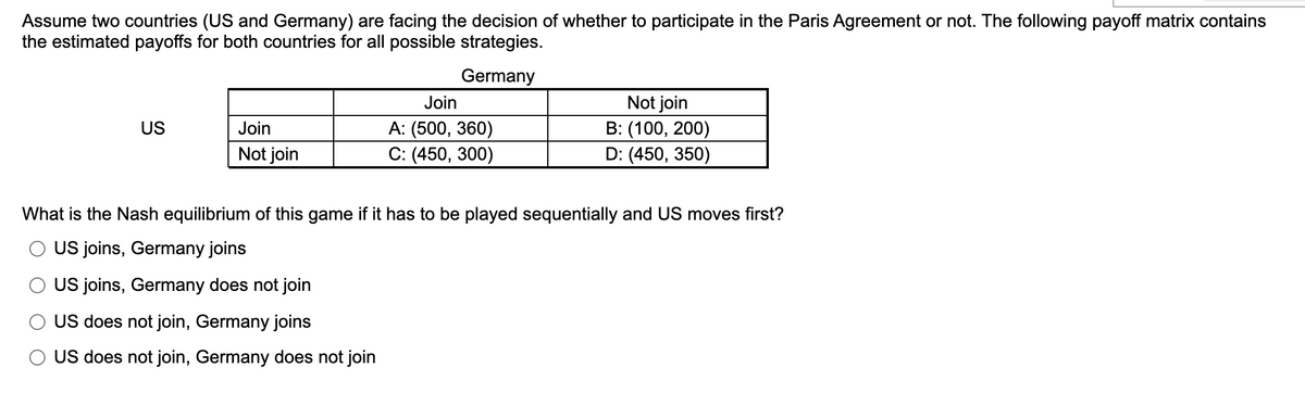 Assume two countries (US and Germany) are facing the decision of whether to participate in the Paris Agreement or not. The following payoff matrix contains
the estimated payoffs for both countries for all possible strategies.
Germany
US
Join
Not join
Join
A: (500, 360)
C: (450, 300)
Not join
B: (100, 200)
D: (450, 350)
What is the Nash equilibrium of this game if it has to be played sequentially and US moves first?
O US joins, Germany joins
O US joins, Germany does not join
O US does not join, Germany joins
O US does not join, Germany does not join