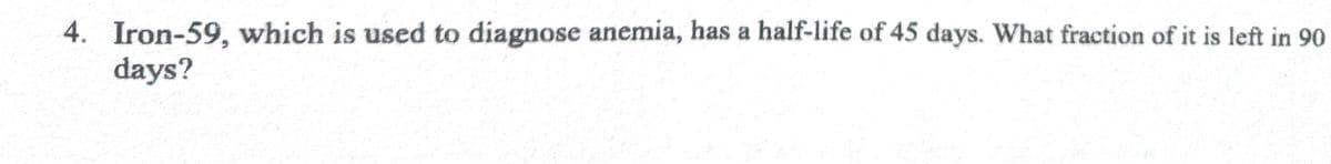 4. Iron-59, which is used to diagnose anemia, has a half-life of 45 days. What fraction of it is left in 90
days?
