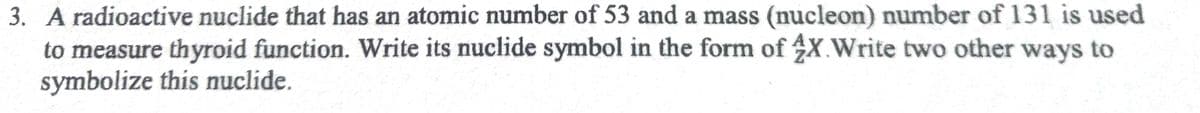 3. A radioactive nuclide that has an atomic number of 53 and a mass (nucleon) number of 131 is used
to measure thyroid function. Write its nuclide symbol in the form of 4X.Write two other ways to
symbolize this nuclide.
