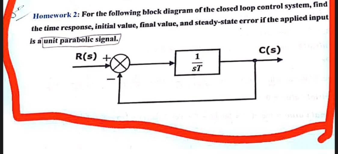 Homework 2: For the following block diagram of the closed loop control system, find
the time response, initial value, final value, and steady-state error if the applied input
is a unit parabolic signal.
R(s) +
C(s)
1
sT
