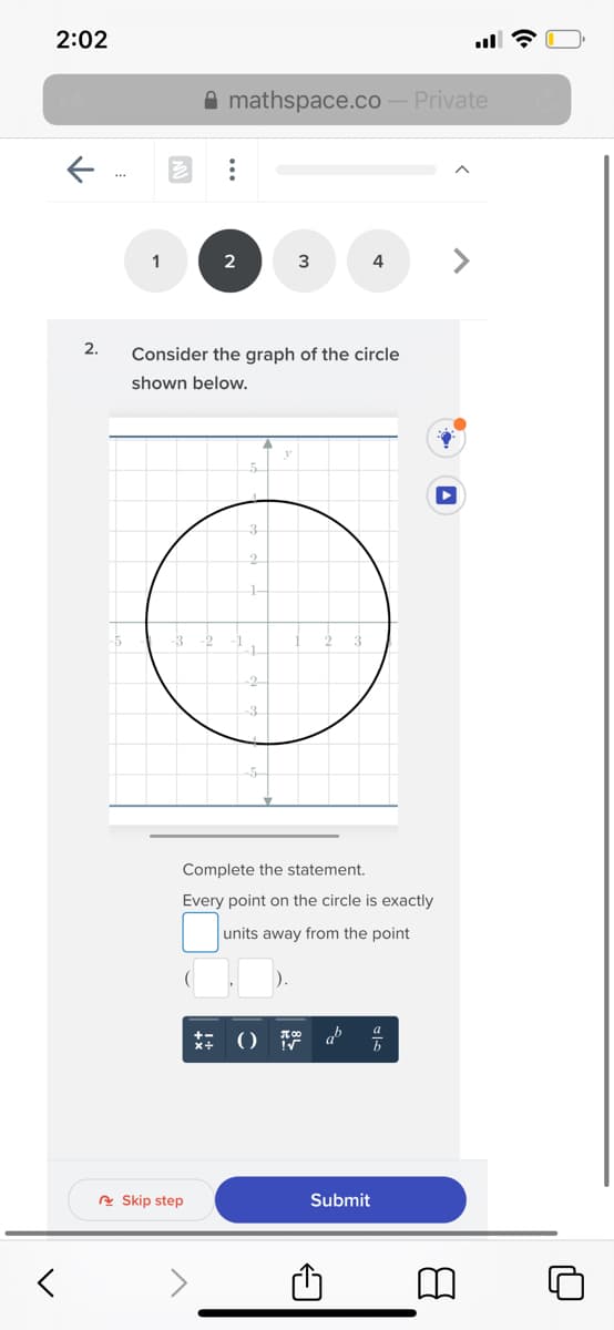 2:02
A mathspace.co
Private
1
2
3
4
2.
Consider the graph of the circle
shown below.
3.
2.
1-
-2
-1-
-2-
3
Complete the statement.
Every point on the circle is exactly
units away from the point
A Skip step
Submit
