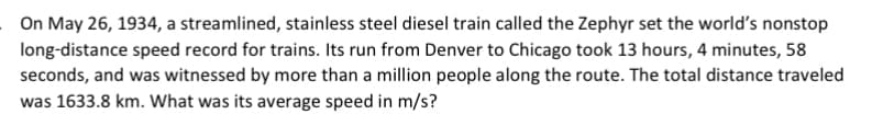 On May 26, 1934, a streamlined, stainless steel diesel train called the Zephyr set the world's nonstop
long-distance speed record for trains. Its run from Denver to Chicago took 13 hours, 4 minutes, 58
seconds, and was witnessed by more than a million people along the route. The total distance traveled
was 1633.8 km. What was its average speed in m/s?
