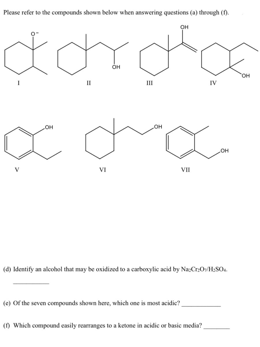 Please refer to the compounds shown below when answering questions (a) through (f).
OH
OH
HO,
II
III
IV
HOʻ
HOʻ
но
V
VI
VII
(d) Identify an alcohol that may be oxidized to a carboxylic acid by Na2Cr2O7/H2SO4.
(e) Of the seven compounds shown here, which one is most acidic?
(f) Which compound easily rearranges to a ketone in acidic or basic media?
