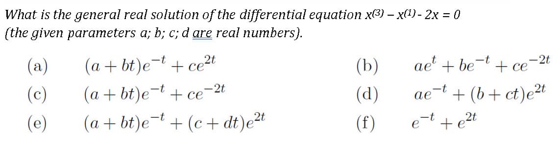 What is the general real solution of the differential equation x3) – x(1) - 2x = 0
(the given parameters a; b; c; d are real numbers}.
(a)
(a + bt)e¯t + ce²t
ae + be- + ce
(b)
-2t
(c)
(a + bt)e-t + ce-2t
се
(d)
ae-t + (b+ ct)et
(e)
(a + bt)e-t + (c+ dt)e2t
(f)
+ e2t
et
