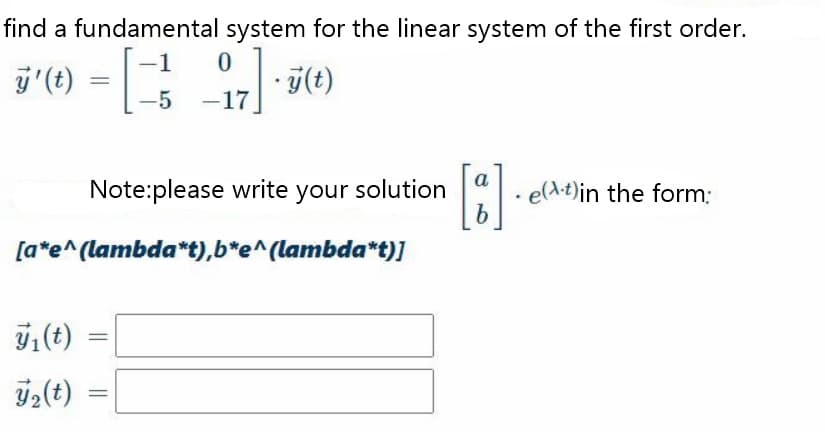 find a fundamental system for the linear system of the first order.
-1
j'(t) =
-5 -17
a
Note:please write your solution
e(A-t)in the form:
[a*e^(lambda*t),b*e^(lambda*t)]
ý;(t)

