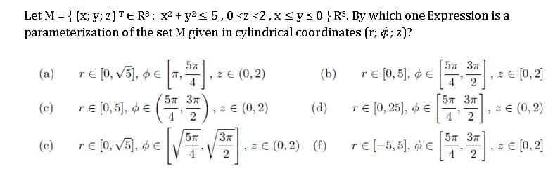 Let M = { (x; y; z)TER3: x2 + y2 <5,0 <z <2,x Sys0}R. By which one Expression is a
parameterization of the set M given in cylindrical coordinates (r; 6; z)?
57 3T
(a)
re [0, v5], ø e 7,
z E (0,2)
(Ъ)
r€ (0, 5], ø e
, z e [0, 2]
4 2
57 37
[57 37
(c)
re [0, 5], ø e
z E (0,2)
2
(d)
re (0, 25), ø €
z E (0, 2)
2
57
re [0, v5), ø E
57 37
(e)
z E (0,2) (f)
те-5,5), фе
z E [0, 2]
2
