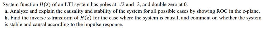 System function H(z) of an LTI system has poles at 1/2 and -2, and double zero at 0.
a. Analyze and explain the causality and stability of the system for all possible cases by showing ROC in the z-plane.
b. Find the inverse z-transform of H(z) for the case where the system is causal, and comment on whether the system
is stable and causal according to the impulse response.