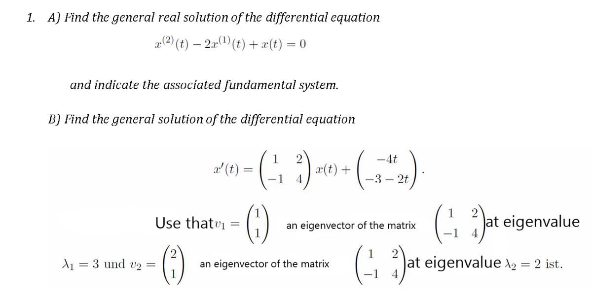1. A) Find the general real solution of the differential equation
p(2) (t) – 2a(1) (t) + x(t).
= 0
and indicate the associated fundamental system.
B) Find the general solution of the differential equation
1
-4t
a' (t) =
-1
x(t) +
-3 – 2t
G Jat eigenvalue
1
Use thatvi =
an eigenvector of the matrix
()
C Jat eigenvalue \, = 2 ist.
A = 3 und v2 =
an eigenvector of the matrix
