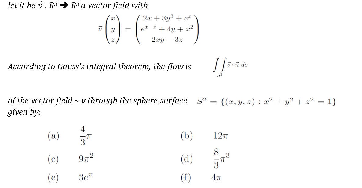 let it be i: R3
R3 a vector field with
2x + 3y3 + ež
e²=z + 4y + x²
2.xy – 3z
U.ñ do
According to Gauss's integral theorem, the flow is
S2
of the vector field v through the sphere surface
given by:
{(x, y, 2) : a² + y? + 2? = 1}
S2
4
(a)
(b)
127
-TT
(c)
(d)
(e)
3e"
(f)
