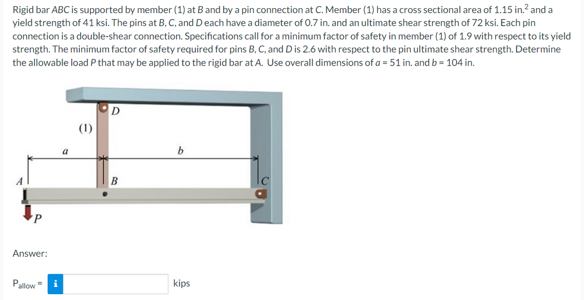 Rigid bar ABC is supported by member (1) at B and by a pin connection at C. Member (1) has a cross sectional area of 1.15 in.² and a
yield strength of 41 ksi. The pins at B, C, and D each have a diameter of 0.7 in. and an ultimate shear strength of 72 ksi. Each pin
connection is a double-shear connection. Specifications call for a minimum factor of safety in member (1) of 1.9 with respect to its yield
strength. The minimum factor of safety required for pins B, C, and D is 2.6 with respect to the pin ultimate shear strength. Determine
the allowable load P that may be applied to the rigid bar at A. Use overall dimensions of a = 51 in. and b = 104 in.
D
b
a
B
P
Answer:
Pallow=
kips
