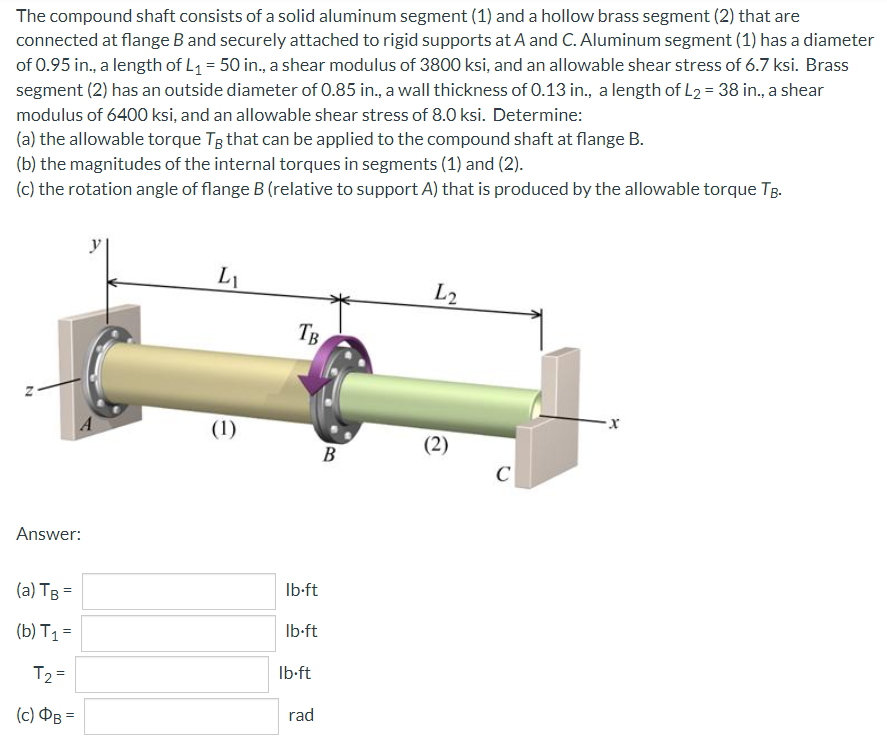 The compound shaft consists of a solid aluminum segment (1) and a hollow brass segment (2) that are
connected at flange B and securely attached to rigid supports at A and C. Aluminum segment (1) has a diameter
of 0.95 in., a length of L₁ = 50 in., a shear modulus of 3800 ksi, and an allowable shear stress of 6.7 ksi. Brass
segment (2) has an outside diameter of 0.85 in., a wall thickness of 0.13 in., a length of L₂ = 38 in., a shear
modulus of 6400 ksi, and an allowable shear stress of 8.0 ksi. Determine:
(a) the allowable torque TB that can be applied to the compound shaft at flange B.
(b) the magnitudes of the internal torques in segments (1) and (2).
(c) the rotation angle of flange B (relative to support A) that is produced by the allowable torque TB.
L
L2
TB
x
(2)
N
Answer:
(a) TB =
(b) T₁ =
T₂ =
(c) OB=
(1)
lb-ft
lb-ft
lb-ft
rad
B
C
