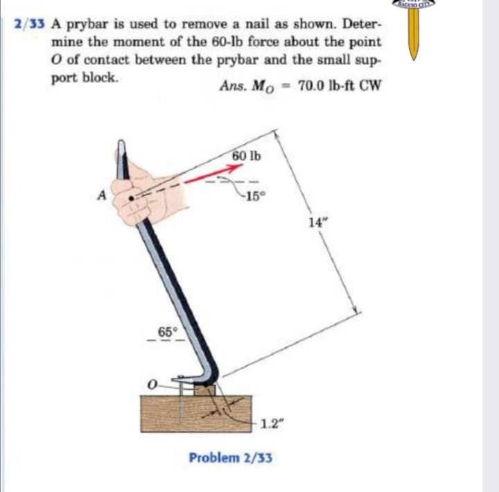 2/33 A prybar is used to remove a nail as shown. Deter-
mine the moment of the 60-lb force about the point
O of contact between the prybar and the small sup-
port block.
Ans. Mo - 70.0 lb-ft CW
60 lb
A
15
14"
65°
1.2"
Problem 2/33
