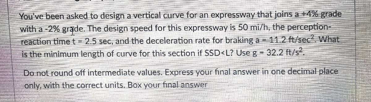 You've been asked to design a vertical curve for an expressway that joins a +4% grade
with a -2% grade. The design speed for this expressway is 50 mi/h, the perception-
reaction timet= 2.5 sec, and the deceleration rate for braking a = 11.2 ft/sec. What
is the minimum length of curve for this section if SSD<L? Use g 32.2 ft/s².
Do not round off intermediate values. Express your final answer in one decimal place
only, with the correct units. Box your final answer
