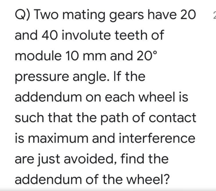 Q) Two mating gears have 20
and 40 involute teeth of
module 10 mm and 20°
pressure angle. If the
addendum on each wheel is
such that the path of contact
is maximum and interference
are just avoided, find the
addendum of the wheel?
