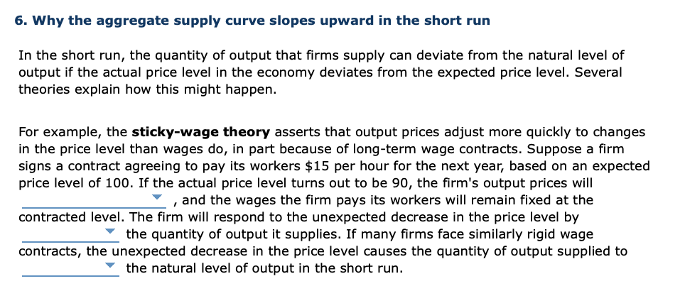 6. Why the aggregate supply curve slopes upward in the short run
In the short run, the quantity of output that firms supply can deviate from the natural level of
output if the actual price level in the economy deviates from the expected price level. Several
theories explain how this might happen.
For example, the sticky-wage theory asserts that output prices adjust more quickly to changes
in the price level than wages do, in part because of long-term wage contracts. Suppose a firm
signs a contract agreeing to pay its workers $15 per hour for the next year, based on an expected
price level of 100. If the actual price level turns out to be 90, the firm's output prices will
, and the wages the firm pays its workers will remain fixed at the
contracted level. The firm will respond to the unexpected decrease in the price level by
v the quantity of output it supplies. If many firms face similarly rigid wage
contracts, the unexpected decrease in the price level causes the quantity of output supplied
the natural level of output in the short run.
