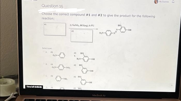 Question 15
Choose the correct compound #1 and #2 to give the product for the following
reaction:
1) NaNO₂, HCl(aq), 0-5°C
HO
-OH
#2
O₂N-
Select one
A #1
0₂N
#1
Time left 0:43:46 D. ME
-NH₂
82 но
H₂N
82 но
#2 HQ
#2 HO
-OH
OH
-OH
MacBook Air
My Courses A