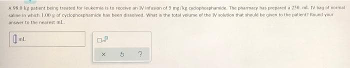 A 98.0 kg patient being treated for leukemia is to receive an IV infusion of 5 mg/kg cyclophosphamide. The pharmacy has prepared a 250. ml. IV bag of normal
saline in which 1.00 g of cyclophosphamide has been dissolved. What is the total volume of the IV solution that should be given to the patient? Round your
answer to the nearest mL...
ml.
0.8
X
G
a