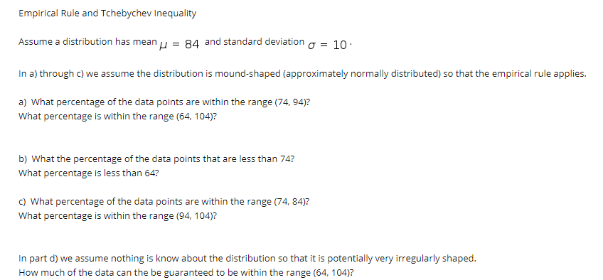 Empirical Rule and Tchebychev Inequality
Assume a distribution has mean u = 84 and standard deviation g = 10:
In a) through c) we assume the distribution is mound-shaped (approximately normally distributed) so that the empirical rule applies.
a) What percentage of the data points are within the range (74, 94)?
What percentage is within the range (64, 104)?
b) What the percentage of the data points that are less than 74?
What percentage is less than 64?
c) What percentage of the data points are within the range (74, 84)?
What percentage is within the range (94, 104)?
In part d) we assume nothing is know about the distribution so that it is potentially very irregularly shaped.
How much of the data can the be guaranteed to be within the range (64, 104)?
