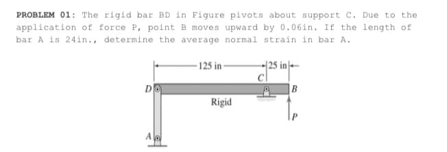PROBLEM 01: The rigid bar BD in Figure pivots about support C. Due to the
application of force P, point B moves upward by 0.06in. If the length of
bar A is 24in., determine the average normal strain in bar A.
- 125 in-
|25 in|--
D
|B
Rigid
