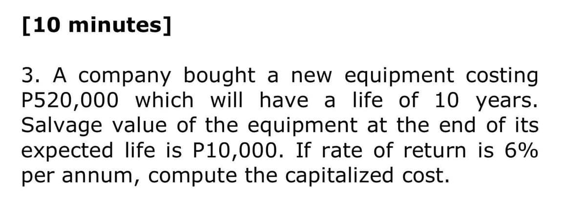 [10 minutes]
3. A company bought a new equipment costing
P520,000 which will have a life of 10 years.
Salvage value of the equipment at the end of its
expected life is P10,000. If rate of return is 6%
per annum, compute the capitalized cost.
