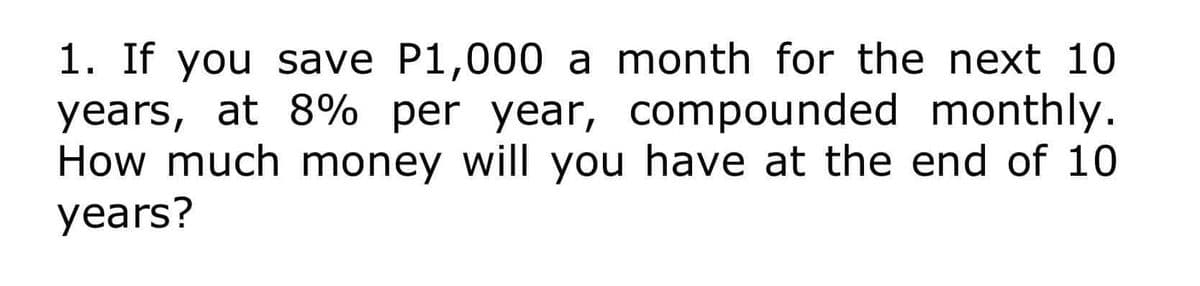 1. If you save P1,000 a month for the next 10
years, at 8% per year, compounded monthly.
How much money will you have at the end of 10
years?
